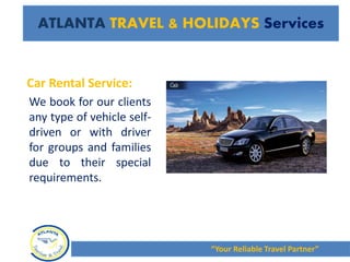 Car Rental Service:
We book for our clients
any type of vehicle self-
driven or with driver
for groups and families
due to their special
requirements.
“Your Reliable Travel Partner”
ATLANTA TRAVEL & HOLIDAYS Services
 