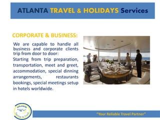 CORPORATE & BUSINESS:
We are capable to handle all
business and corporate clients
trip from door to door:
Starting from trip preparation,
transportation, meet and greet,
accommodation, special dinning
arrangements, restaurants
bookings, special meetings setup
in hotels worldwide.
“Your Reliable Travel Partner”
ATLANTA TRAVEL & HOLIDAYS Services
 