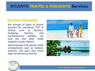 HOLIDAY PACKAGES:
We arrange all types of leisure
business for individuals “FIT” &
Groups such as beaches,
shopping, families, and
honeymooners’ holidays, not
only but also tailor made
programs as per request
Special groups and special needs
arrangements such as medical,
wellness and spa’s also many
types of adventure tourism.
“Your Reliable Travel Partner”
ATLANTA TRAVEL & HOLIDAYS Services
 