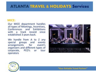 MICE:
Our MICE department handles
all types of Meetings, Incentives,
Conferences and Exhibitions
with a track record since
established 3 years back.
We handle from A to Z any
special groups and events
arrangements for event’s
organizers and different types of
corporate, PCO’s or tour
operators
“Your Reliable Travel Partner”
ATLANTA TRAVEL & HOLIDAYS Services
 