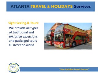 ATLANTA TRAVEL & HOLIDAYS Services
Sight Seeing & Tours:
We provide all types
of traditional and
exclusive excursions
and packaged tours
all over the world
“Your Reliable Travel Partner”
 