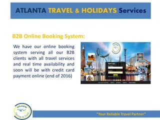 We have our online booking
system serving all our B2B
clients with all travel services
and real time availability and
soon will be with credit card
payment online (end of 2016)
ATLANTA TRAVEL & HOLIDAYS Services
“Your Reliable Travel Partner”
B2B Online Booking System:
 
