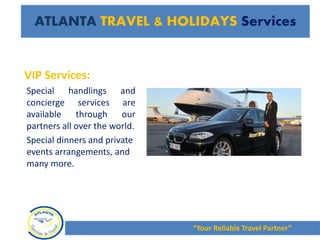 VIP Services:
Special handlings and
concierge services are
available through our
partners all over the world.
Special dinners and private
events arrangements, and
many more.
“Your Reliable Travel Partner”
ATLANTA TRAVEL & HOLIDAYS Services
 
