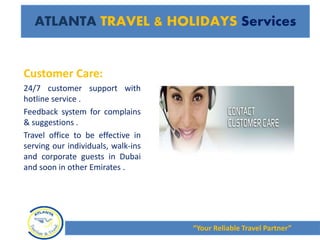 Customer Care:
24/7 customer support with
hotline service .
Feedback system for complains
& suggestions .
Travel office to be effective in
serving our individuals, walk-ins
and corporate guests in Dubai
and soon in other Emirates .
“Your Reliable Travel Partner”
ATLANTA TRAVEL & HOLIDAYS Services
 