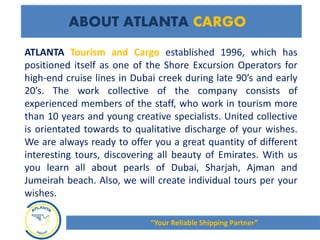ATLANTA Tourism and Cargo established 1996, which has
positioned itself as one of the Shore Excursion Operators for
high-end cruise lines in Dubai creek during late 90’s and early
20’s. The work collective of the company consists of
experienced members of the staff, who work in tourism more
than 10 years and young creative specialists. United collective
is orientated towards to qualitative discharge of your wishes.
We are always ready to offer you a great quantity of different
interesting tours, discovering all beauty of Emirates. With us
you learn all about pearls of Dubai, Sharjah, Ajman and
Jumeirah beach. Also, we will create individual tours per your
wishes.
ABOUT ATLANTA CARGO
“Your Reliable Shipping Partner”
 