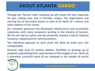 Through our Tourism sister company we will create the tour especially
for you, making your stay in Emirates unique. The organization and
carrying out of excursions passes in view of all needs of a various and
wide audience of our clients.
Our company possesses the developed infrastructure and successfully
cooperates with many companies working in the industry of tourism.
We do not stay on a place and we constantly improve a tourist material
resources, expand partner communications.
The individual approach to each client will allow to make your rest
unforgettable.
Honesty, high level of creative abilities, flexibility at drawing up of
programs, proceeding from requirements of the budget of our clients all
it promotes successful work of our company in the market of tourist
services
ABOUT ATLANTA CARGO
“Your Reliable Shipping Partner”
 