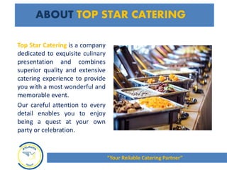 ABOUT TOP STAR CATERING
Top Star Catering is a company
dedicated to exquisite culinary
presentation and combines
superior quality and extensive
catering experience to provide
you with a most wonderful and
memorable event.
Our careful attention to every
detail enables you to enjoy
being a quest at your own
party or celebration.
“Your Reliable Catering Partner”
 