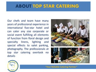 ABOUT TOP STAR CATERING
Our chefs and team have many
years of professional experience in
international five-star hotel and
can cater any size corporate or
social event fulfilling all elements
of function from floral design and
specialty linens, lighting and
special effects to valet parking,
photography. The professionals at
top star catering overlook no
details
“Your Reliable Catering Partner”
 