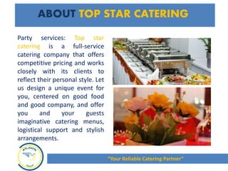 ABOUT TOP STAR CATERING
Party services: Top star
catering is a full-service
catering company that offers
competitive pricing and works
closely with its clients to
reflect their personal style. Let
us design a unique event for
you, centered on good food
and good company, and offer
you and your guests
imaginative catering menus,
logistical support and stylish
arrangements.
“Your Reliable Catering Partner”
 