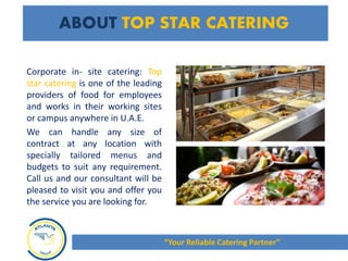 ABOUT TOP STAR CATERING
Corporate in- site catering: Top
star catering is one of the leading
providers of food for employees
and works in their working sites
or campus anywhere in U.A.E.
We can handle any size of
contract at any location with
specially tailored menus and
budgets to suit any requirement.
Call us and our consultant will be
pleased to visit you and offer you
the service you are looking for.
“Your Reliable Catering Partner”
 