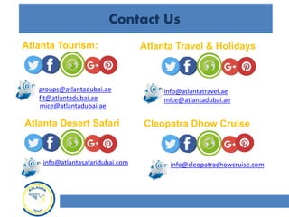 Contact Us
Atlanta Tourism: Atlanta Travel & Holidays
Atlanta Desert Safari
groups@atlantadubai.ae
fit@atlantadubai.ae
info@atlantatravel.ae
info@atlantasafaridubai.com
Cleopatra Dhow Cruise
info@cleopatradhowcruise.com
mice@atlantadubai.ae
mice@atlantadubai.ae
 