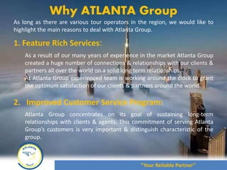 August 2012
As long as there are various tour operators in the region, we would like to
highlight the main reasons to deal with Atlanta Group.
1. Feature Rich Services:
As a result of our many years of experience in the market Atlanta Group
created a huge number of connections & relationships with our clients &
partners all over the world on a solid long term relationships.
At Atlanta Group experienced team is working around the clock to grant
the optimum satisfaction of our clients & partners around the world.
2. Improved Customer Service Program:
Atlanta Group concentrates on its goal of sustaining long-term
relationships with clients & agents. This commitment of serving Atlanta
Group’s customers is very important & distinguish characteristic of the
group.
Why ATLANTA Group
“Your Reliable Partner”
 