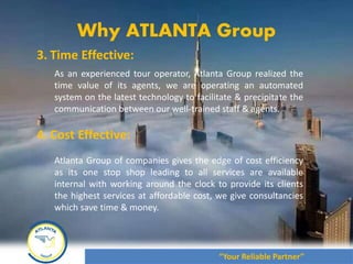 August 2012
3. Time Effective:
As an experienced tour operator, Atlanta Group realized the
time value of its agents, we are operating an automated
system on the latest technology to facilitate & precipitate the
communication between our well-trained staff & agents.
4. Cost Effective:
Atlanta Group of companies gives the edge of cost efficiency
as its one stop shop leading to all services are available
internal with working around the clock to provide its clients
the highest services at affordable cost, we give consultancies
which save time & money.
Why ATLANTA Group
“Your Reliable Partner”
 