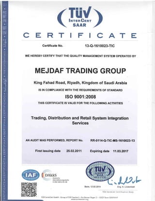 CATE 
Gertificate No. 13-Q-{ 610023-TrC 
WE HEREBY CERTIFY THAT THE QUALITY MANAGEMENT SYSTEM OPERATED BY 
MEJDAF TRADING GROUP 
King Fahad Road, Riyadh, Kingdom of Saudi Arabia 
IS IN GOMPLIANCE WITH THE REQUIREMENTS OF STANDARD 
ISO 9001 :2008 
THIS CERTIFICATE IS VALID FOR THE FOLLOWING ACNUflES 
Trading, Distribution and Retail System Integration 
Services 
AN AUDIT WAS PERFORMED, REPORT No. 
Firet issuing date 25.02.2011 
RR-01 14-Q-TtCtS-1 610023-1 3 
Expiringdate 11,03.2017 
www.tuv-intercert.org 
