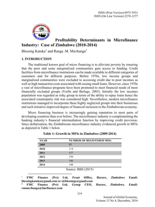 ISSN (Print Version) 0975-3931
ISSN (On Line Version) 2278-1277
219
Journal of Global Economy,
Volume 12 No 4, December, 2016
Profitability Determinants in Microfinance
Industry: Case of Zimbabwe (2010-2014)
Blessing Katuka1
and Ranga .M. Mavhunga2
1. INTRODUCTION
The traditional known goal of micro financing is to alleviate poverty by ensuring
that the poor and some marginalized communities gain access to funding. Credit
facilities from microfinance institutions can be made available to different categories of
customers and for different purposes. Before 1970s, low income groups and
marginalized communities were excluded to accessing credit due to poor incomes as
well as high transaction costs associated with issuing small loans. However, since 1970s
a vast of microfinance programs have been promoted to meet financial needs of most
financially excluded groups (Verlle and Berlage, 2003). Initially the low incomes
population was regarded as risky group in terms of the ability to repay loans hence the
associated counterparty risk was considered high. Nevertheless, modern microfinance
institutions managed to incorporate these highly neglected groups into their businesses
and such initiative improved degree of financial inclusion in the Zimbabwean economy.
Micro financing business is increasingly gaining reputation in most parts of
developing countries than ever before. The microfinance industry is complementing the
banking industry’s financial intermediation function by improving credit provision.
Since dollarization, the Zimbabwean microfinance industry evidenced growth in MFIs
as depicted in Table 1 below.
Table 1: Growth in MFIs in Zimbabwe (2009-2014)
YEAR NUMBER OF REGISTERED MFIs
2009 95
2010 114
2011 157
2012 150
2013 146
2014 148
Source: RBZ (2015)
1
FMC Finance (Pvt) Ltd, Front Office, Harare, Zimbabwe Email:
blessingkatuka@gmail.com or sirblessings@gmail.com
2
FMC Finance (Pvt) Ltd, Group CEO, Harare, Zimbabwe. Email:
rmmavhunga@fmcfinance.com
JGE
 