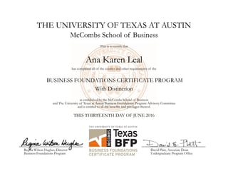 THE UNIVERSITY OF TEXAS AT AUSTIN
Ana Karen Leal
McCombs School of Business
This is to certify that
has completed all of the courses and other requirements of the
BUSINESS FOUNDATIONS CERTIFICATE PROGRAM
With Distinction
as established by the McCombs School of Business
and The University of Texas at Austin Business Foundations Program Advisory Committee
and is entitled to all the benefits and privileges thereof.
THIS THIRTEENTH DAY OF JUNE 2016
Regina Wilson Hughes, Director
Business Foundations Program
David Platt, Associate Dean
Undergraduate Program Office
 