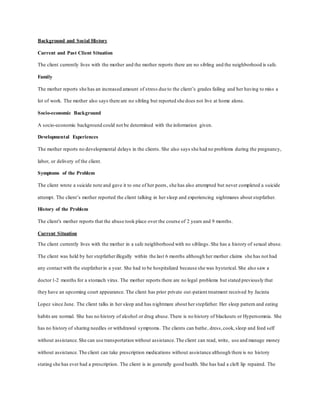 Background and Social History
Current and Past Client Situation
The client currently lives with the mother and the mother reports there are no sibling and the neighborhood is safe.
Family
The mother reports she has an increased amount of stress due to the client’s grades failing and her having to miss a
lot of work. The mother also says there are no sibling but reported she does not live at home alone.
Socio-economic Background
A socio-economic background could not be determined with the information given.
Developmental Experiences
The mother reports no developmental delays in the clients. She also says she had no problems during the pregnancy,
labor, or delivery of the client.
Symptoms of the Problem
The client wrote a suicide note and gave it to one of her peers, she has also attempted but never completed a suicide
attempt. The client’s mother reported the client talking in her sleep and experiencing nightmares about stepfather.
History of the Problem
The client's mother reports that the abuse took place over the course of 2 years and 9 months.
Current Situation
The client currently lives with the mother in a safe neighborhood with no siblings. She has a history of sexual abuse.
The client was held by her stepfatherillegally within the last 6 months although her mother claims she has not had
any contact with the stepfatherin a year. She had to be hospitalized because she was hysterical. She also saw a
doctor1-2 months for a stomach virus. The mother reports there are no legal problems but stated previously that
they have an upcoming court appearance. The client has prior private out-patient treatment received by Jacinta
Lopez since June. The client talks in her sleep and has nightmare about her stepfather. Her sleep pattern and eating
habits are normal. She has no history of alcohol or drug abuse.There is no history of blackouts or Hypersomnia. She
has no history of sharing needles or withdrawal symptoms. The clients can bathe, dress,cook, sleep and feed self
without assistance.She can use transportation without assistance.The client can read, write, use and manage money
without assistance.The client can take prescription medications without assistance although there is no history
stating she has ever had a prescription. The client is in generally good health. She has had a cleft lip repaired. The
 