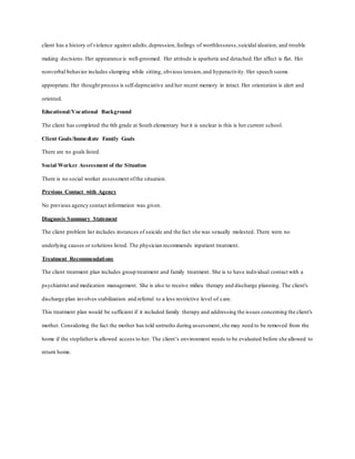 client has a history of violence against adults,depression,feelings of worthlessness,suicidal ideation, and trouble
making decisions. Her appearance is well-groomed. Her attitude is apathetic and detached.Her affect is flat. Her
nonverbal behavior includes slumping while sitting, obvious tension,and hyperactivity. Her speech seems
appropriate. Her thought process is self-depreciative and her recent memory in intact. Her orientation is alert and
oriented.
Educational/Vocational Background
The client has completed the 6th grade at South elementary but it is unclear is this is her current school.
Client Goals/Immediate Family Goals
There are no goals listed.
Social Worker Assessment of the Situation
There is no social worker assessment ofthe situation.
Previous Contact with Agency
No previous agency contact information was given.
Diagnosis Summary Statement
The client problem list includes instances of suicide and the fact she was sexually molested. There were no
underlying causes or solutions listed. The physician recommends inpatient treatment.
Treatment Recommendations
The client treatment plan includes group treatment and family treatment. She is to have individual contact with a
psychiatrist and medication management. She is also to receive milieu therapy and discharge planning. The client's
discharge plan involves stabilization and referral to a less restrictive level of care.
This treatment plan would be sufficient if it included family therapy and addressing the issues concerning the client's
mother. Considering the fact the mother has told untruths during assessment,she may need to be removed from the
home if the stepfatheris allowed access to her. The client’s environment needs to be evaluated before she allowed to
return home.
 