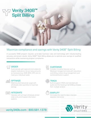 ORDER
verity340b.com 800.581.1378
Maximize compliance and savings with Verity 340B™
Split Billing
Verity 340BTM
Split Billing
Automatically split replenishment orders for
eligible medications into as many accounts
as necessary (e.g. 340B, WAC, GPO, etc.) to
meet your individual needs
Matches pharmaceutical usage with
wholesale order quantities to maximize
savings
Operates with all major wholesale vendor
order-entry and hospital information
systems
INTEGRATE
OPTIMIZE
CUSTOMIZE
TRACK
SIMPLIFY
Includes innovative features such as
Medicaid management tools with acquisition
cost billing, orphan drug management, and
central distribution support
Built to support HRSA and manufacturer
audits and the tracking of all 340B purchases
from multiple vendors
Eliminates the need for labor-intensive
separate inventories
A successful 340B program requires up-to-date business rules and technology with industry-leading
accuracy and proven results. Verity 340BTM
Split Billing allows you to optimize your savings on qualified
transactions while maintaining program compliance.
Verity 340BTM
Split Billing
 