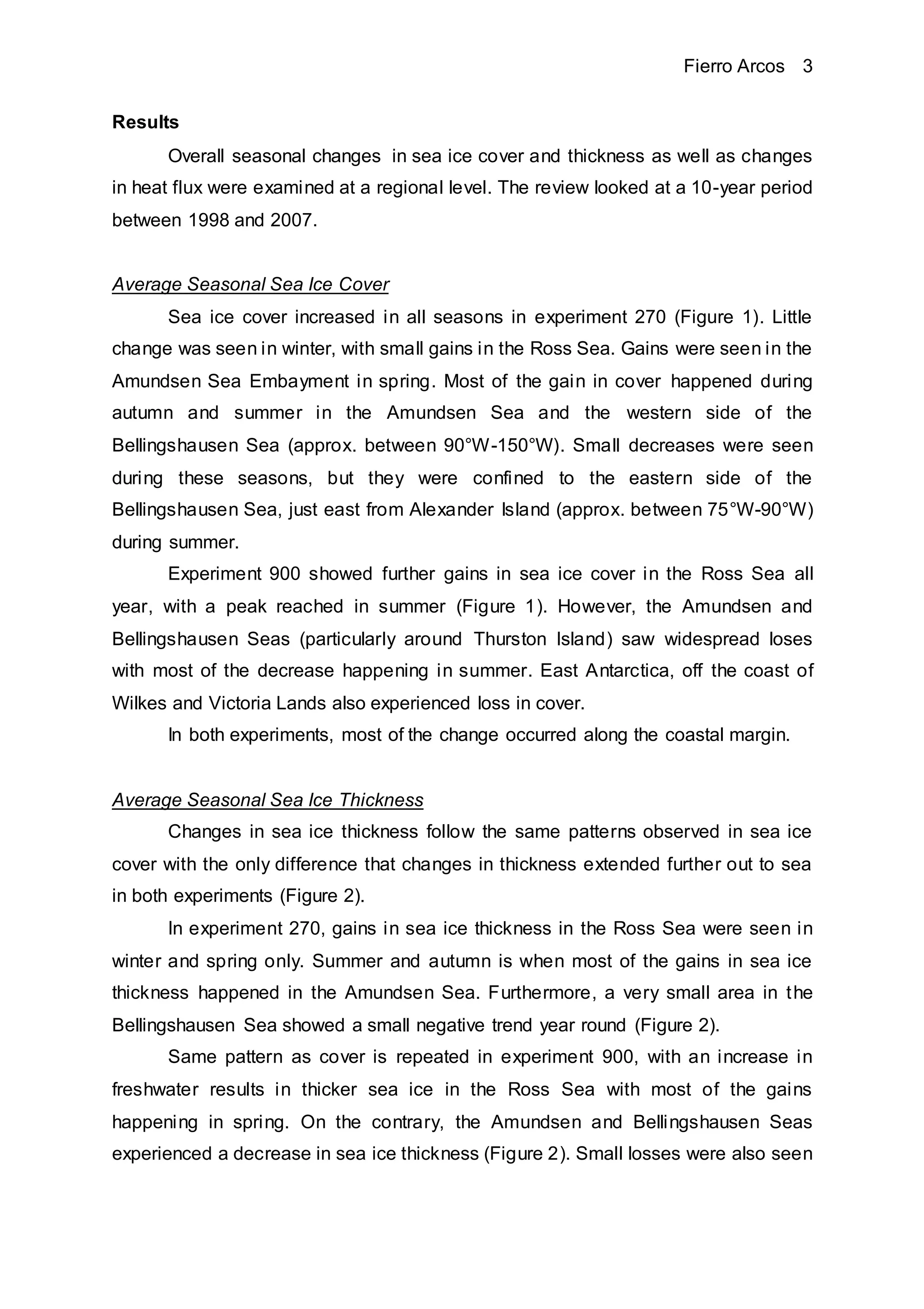 Fierro Arcos 3
Results
Overall seasonal changes in sea ice cover and thickness as well as changes
in heat flux were examined at a regional level. The review looked at a 10-year period
between 1998 and 2007.
Average Seasonal Sea Ice Cover
Sea ice cover increased in all seasons in experiment 270 (Figure 1). Little
change was seen in winter, with small gains in the Ross Sea. Gains were seen in the
Amundsen Sea Embayment in spring. Most of the gain in cover happened during
autumn and summer in the Amundsen Sea and the western side of the
Bellingshausen Sea (approx. between 90°W-150°W). Small decreases were seen
during these seasons, but they were confined to the eastern side of the
Bellingshausen Sea, just east from Alexander Island (approx. between 75°W-90°W)
during summer.
Experiment 900 showed further gains in sea ice cover in the Ross Sea all
year, with a peak reached in summer (Figure 1). However, the Amundsen and
Bellingshausen Seas (particularly around Thurston Island) saw widespread loses
with most of the decrease happening in summer. East Antarctica, off the coast of
Wilkes and Victoria Lands also experienced loss in cover.
In both experiments, most of the change occurred along the coastal margin.
Average Seasonal Sea Ice Thickness
Changes in sea ice thickness follow the same patterns observed in sea ice
cover with the only difference that changes in thickness extended further out to sea
in both experiments (Figure 2).
In experiment 270, gains in sea ice thickness in the Ross Sea were seen in
winter and spring only. Summer and autumn is when most of the gains in sea ice
thickness happened in the Amundsen Sea. Furthermore, a very small area in the
Bellingshausen Sea showed a small negative trend year round (Figure 2).
Same pattern as cover is repeated in experiment 900, with an increase in
freshwater results in thicker sea ice in the Ross Sea with most of the gains
happening in spring. On the contrary, the Amundsen and Bellingshausen Seas
experienced a decrease in sea ice thickness (Figure 2). Small losses were also seen
 