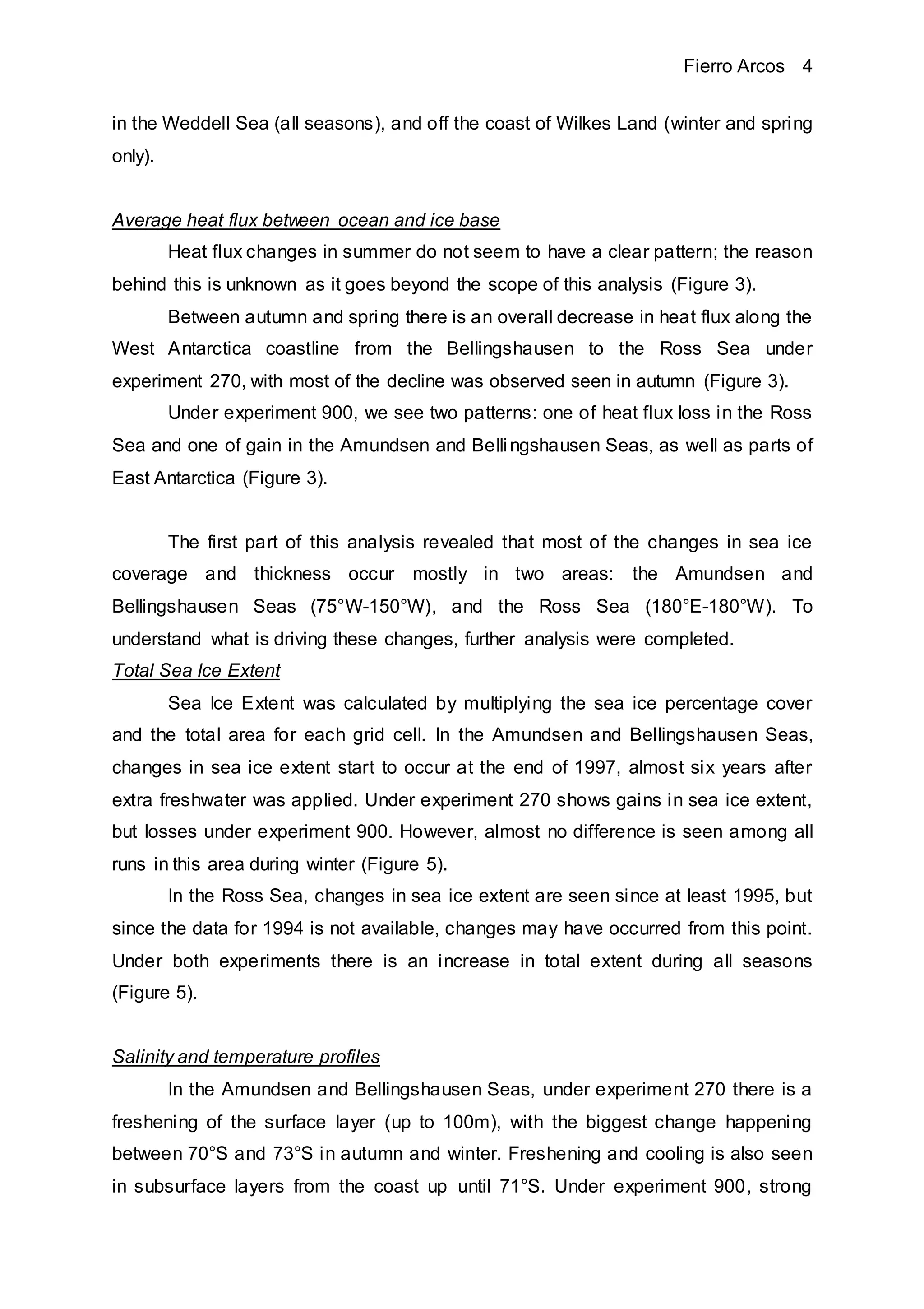 Fierro Arcos 4
in the Weddell Sea (all seasons), and off the coast of Wilkes Land (winter and spring
only).
Average heat flux between ocean and ice base
Heat flux changes in summer do not seem to have a clear pattern; the reason
behind this is unknown as it goes beyond the scope of this analysis (Figure 3).
Between autumn and spring there is an overall decrease in heat flux along the
West Antarctica coastline from the Bellingshausen to the Ross Sea under
experiment 270, with most of the decline was observed seen in autumn (Figure 3).
Under experiment 900, we see two patterns: one of heat flux loss in the Ross
Sea and one of gain in the Amundsen and Bellingshausen Seas, as well as parts of
East Antarctica (Figure 3).
The first part of this analysis revealed that most of the changes in sea ice
coverage and thickness occur mostly in two areas: the Amundsen and
Bellingshausen Seas (75°W-150°W), and the Ross Sea (180°E-180°W). To
understand what is driving these changes, further analysis were completed.
Total Sea Ice Extent
Sea Ice Extent was calculated by multiplying the sea ice percentage cover
and the total area for each grid cell. In the Amundsen and Bellingshausen Seas,
changes in sea ice extent start to occur at the end of 1997, almost six years after
extra freshwater was applied. Under experiment 270 shows gains in sea ice extent,
but losses under experiment 900. However, almost no difference is seen among all
runs in this area during winter (Figure 5).
In the Ross Sea, changes in sea ice extent are seen since at least 1995, but
since the data for 1994 is not available, changes may have occurred from this point.
Under both experiments there is an increase in total extent during all seasons
(Figure 5).
Salinity and temperature profiles
In the Amundsen and Bellingshausen Seas, under experiment 270 there is a
freshening of the surface layer (up to 100m), with the biggest change happening
between 70°S and 73°S in autumn and winter. Freshening and cooling is also seen
in subsurface layers from the coast up until 71°S. Under experiment 900, strong
 