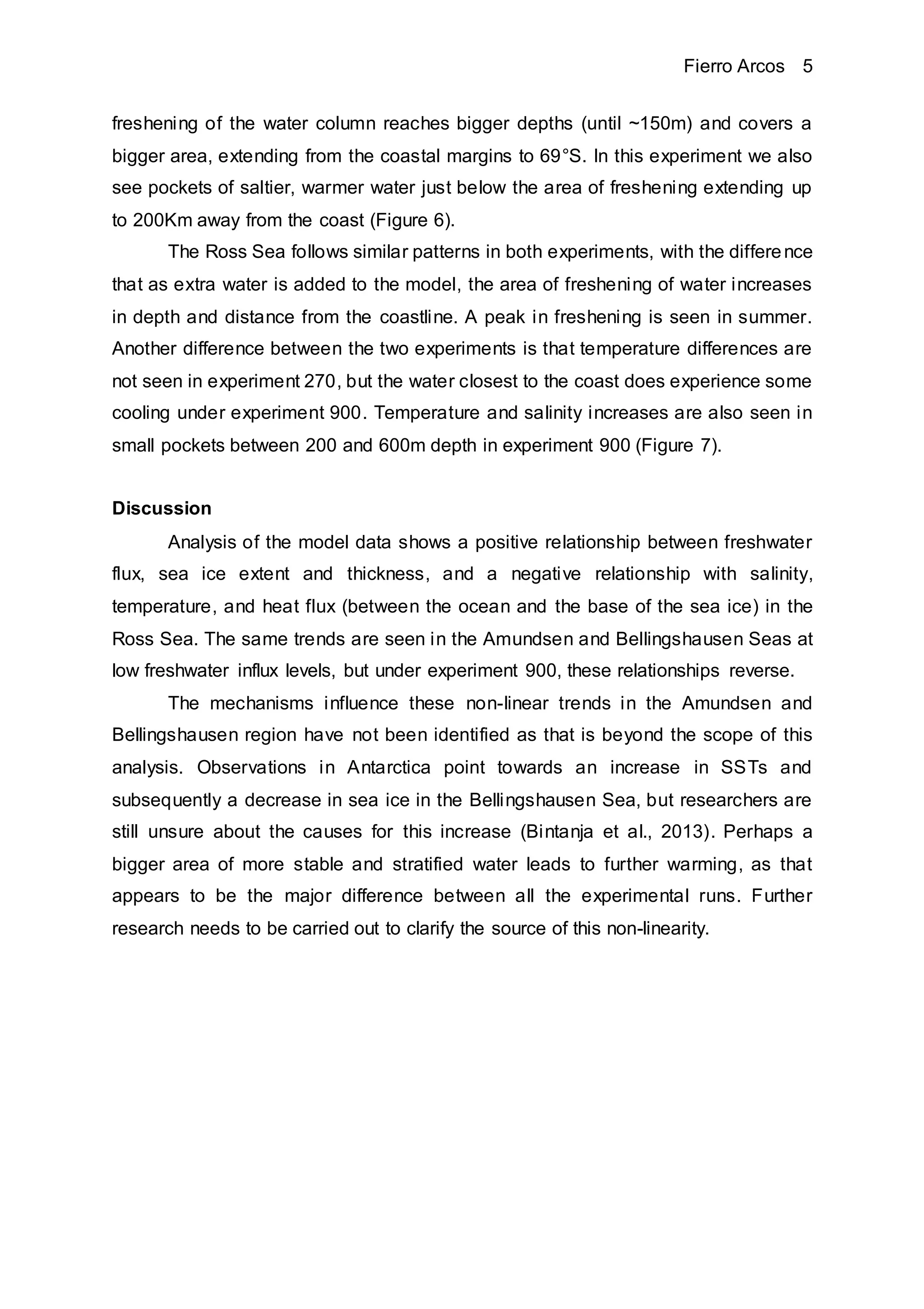 Fierro Arcos 5
freshening of the water column reaches bigger depths (until ~150m) and covers a
bigger area, extending from the coastal margins to 69°S. In this experiment we also
see pockets of saltier, warmer water just below the area of freshening extending up
to 200Km away from the coast (Figure 6).
The Ross Sea follows similar patterns in both experiments, with the difference
that as extra water is added to the model, the area of freshening of water increases
in depth and distance from the coastline. A peak in freshening is seen in summer.
Another difference between the two experiments is that temperature differences are
not seen in experiment 270, but the water closest to the coast does experience some
cooling under experiment 900. Temperature and salinity increases are also seen in
small pockets between 200 and 600m depth in experiment 900 (Figure 7).
Discussion
Analysis of the model data shows a positive relationship between freshwater
flux, sea ice extent and thickness, and a negative relationship with salinity,
temperature, and heat flux (between the ocean and the base of the sea ice) in the
Ross Sea. The same trends are seen in the Amundsen and Bellingshausen Seas at
low freshwater influx levels, but under experiment 900, these relationships reverse.
The mechanisms influence these non-linear trends in the Amundsen and
Bellingshausen region have not been identified as that is beyond the scope of this
analysis. Observations in Antarctica point towards an increase in SSTs and
subsequently a decrease in sea ice in the Bellingshausen Sea, but researchers are
still unsure about the causes for this increase (Bintanja et al., 2013). Perhaps a
bigger area of more stable and stratified water leads to further warming, as that
appears to be the major difference between all the experimental runs. Further
research needs to be carried out to clarify the source of this non-linearity.
 