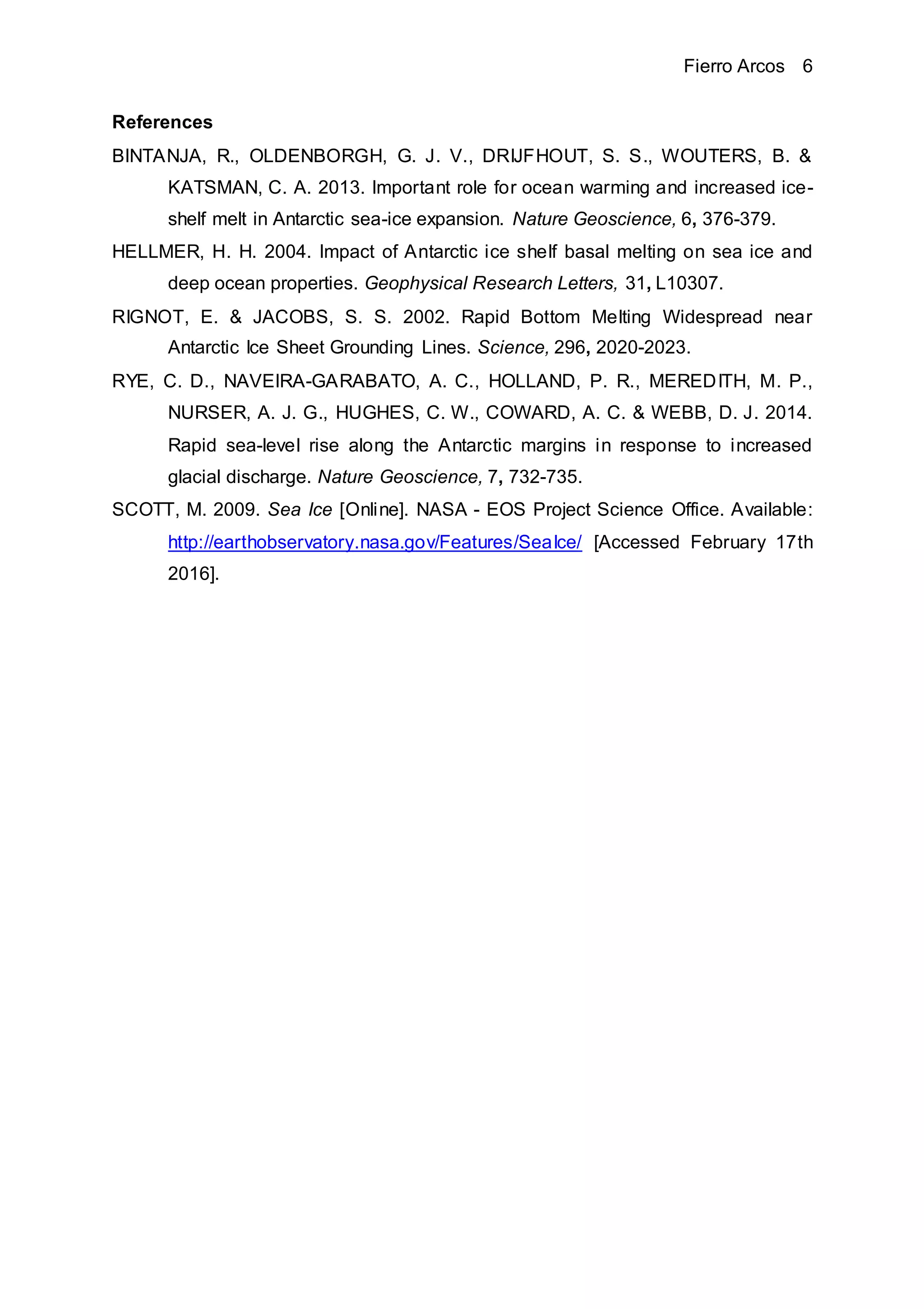 Fierro Arcos 6
References
BINTANJA, R., OLDENBORGH, G. J. V., DRIJFHOUT, S. S., WOUTERS, B. &
KATSMAN, C. A. 2013. Important role for ocean warming and increased ice-
shelf melt in Antarctic sea-ice expansion. Nature Geoscience, 6, 376-379.
HELLMER, H. H. 2004. Impact of Antarctic ice shelf basal melting on sea ice and
deep ocean properties. Geophysical Research Letters, 31, L10307.
RIGNOT, E. & JACOBS, S. S. 2002. Rapid Bottom Melting Widespread near
Antarctic Ice Sheet Grounding Lines. Science, 296, 2020-2023.
RYE, C. D., NAVEIRA-GARABATO, A. C., HOLLAND, P. R., MEREDITH, M. P.,
NURSER, A. J. G., HUGHES, C. W., COWARD, A. C. & WEBB, D. J. 2014.
Rapid sea-level rise along the Antarctic margins in response to increased
glacial discharge. Nature Geoscience, 7, 732-735.
SCOTT, M. 2009. Sea Ice [Online]. NASA - EOS Project Science Office. Available:
http://earthobservatory.nasa.gov/Features/SeaIce/ [Accessed February 17th
2016].
 