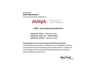 Presented to
Brett Stevenson
For having earned the credential of:
APSS - Avaya Networking Solutions
CREDENTIAL ISSUED: December 14, 2014
CREDENTIAL SERIAL NO: APSS1300379410
CREDENTIAL EXPIRES: December 14, 2016
Congratulations for earning an Avaya Professional Credential
This outstanding achievement is a testament to your knowledge and skills in
connection with Avaya world leading communication solutions. Together, we
are reshaping the communications landscape by delivering unsurpassed
quality, reliability and performance.
 