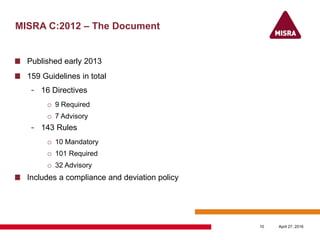 MISRA C:2012 – The Document
Published early 2013
159 Guidelines in total
- 16 Directives
o 9 Required
o 7 Advisory
- 143 Rules
o 10 Mandatory
o 101 Required
o 32 Advisory
Includes a compliance and deviation policy
April 27, 201610
 