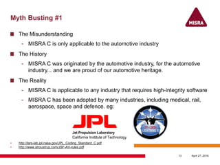 Myth Busting #1
The Misunderstanding
- MISRA C is only applicable to the automotive industry
The History
- MISRA C was originated by the automotive industry, for the automotive
industry... and we are proud of our automotive heritage.
The Reality
- MISRA C is applicable to any industry that requires high-integrity software
- MISRA C has been adopted by many industries, including medical, rail,
aerospace, space and defence. eg:
• http://lars-lab.jpl.nasa.gov/JPL_Coding_Standard_C.pdf
• http://www.stroustrup.com/JSF-AV-rules.pdf
April 27, 201613
 