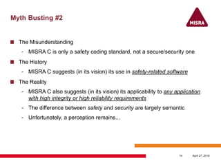Myth Busting #2
The Misunderstanding
- MISRA C is only a safety coding standard, not a secure/security one
The History
- MISRA C suggests (in its vision) its use in safety-related software
The Reality
- MISRA C also suggests (in its vision) its applicability to any application
with high integrity or high reliability requirements
- The difference between safety and security are largely semantic
- Unfortunately, a perception remains...
April 27, 201614
 