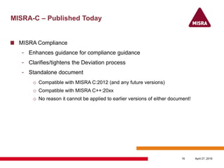MISRA-C – Published Today
MISRA Compliance
- Enhances guidance for compliance guidance
- Clarifies/tightens the Deviation process
- Standalone document
o Compatible with MISRA C:2012 (and any future versions)
o Compatible with MISRA C++:20xx
o No reason it cannot be applied to earlier versions of either document!
April 27, 201616
 