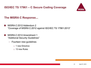 ISO/IEC TS 17961 – C Secure Coding Coverage
The MISRA C Response...
MISRA C:2012 Addendum 2
“Coverage of MISRA C:2012 against ISO/IEC TS 17961:2013”
MISRA C:2012 Amendment 1
“Additional Security Guidelines”
- Fourteen new guidelines
o 1 new Directive
o 13 new Rules
April 27, 201621
 