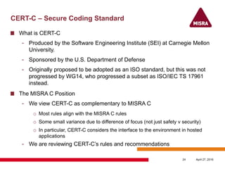CERT-C – Secure Coding Standard
What is CERT-C
- Produced by the Software Engineering Institute (SEI) at Carnegie Mellon
University.
- Sponsored by the U.S. Department of Defense
- Originally proposed to be adopted as an ISO standard, but this was not
progressed by WG14, who progressed a subset as ISO/IEC TS 17961
instead.
The MISRA C Position
- We view CERT-C as complementary to MISRA C
o Most rules align with the MISRA C rules
o Some small variance due to difference of focus (not just safety v security)
o In particular, CERT-C considers the interface to the environment in hosted
applications
- We are reviewing CERT-C’s rules and recommendations
April 27, 201624
 