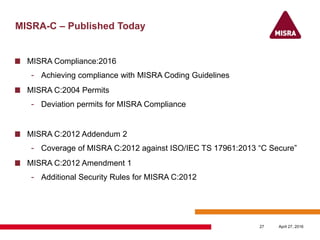 MISRA-C – Published Today
MISRA Compliance:2016
- Achieving compliance with MISRA Coding Guidelines
MISRA C:2004 Permits
- Deviation permits for MISRA Compliance
MISRA C:2012 Addendum 2
- Coverage of MISRA C:2012 against ISO/IEC TS 17961:2013 “C Secure”
MISRA C:2012 Amendment 1
- Additional Security Rules for MISRA C:2012
April 27, 201627
 