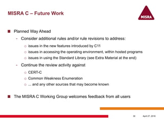 MISRA C – Future Work
Planned Way Ahead
- Consider additional rules and/or rule revisions to address:
o issues in the new features introduced by C11
o issues in accessing the operating environment, within hosted programs
o issues in using the Standard Library (see Extra Material at the end)
- Continue the review activity against
o CERT-C
o Common Weakness Enumeration
o ... and any other sources that may become known
The MISRA C Working Group welcomes feedback from all users
April 27, 201630
 