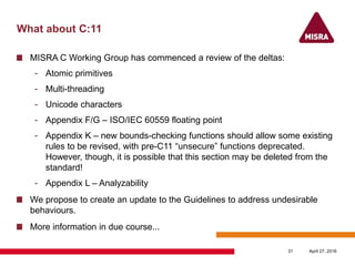 What about C:11
MISRA C Working Group has commenced a review of the deltas:
- Atomic primitives
- Multi-threading
- Unicode characters
- Appendix F/G – ISO/IEC 60559 floating point
- Appendix K – new bounds-checking functions should allow some existing
rules to be revised, with pre-C11 “unsecure” functions deprecated.
However, though, it is possible that this section may be deleted from the
standard!
- Appendix L – Analyzability
We propose to create an update to the Guidelines to address undesirable
behaviours.
More information in due course...
April 27, 201631
 