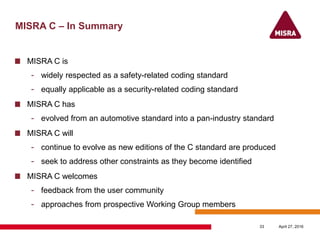 MISRA C – In Summary
MISRA C is
- widely respected as a safety-related coding standard
- equally applicable as a security-related coding standard
MISRA C has
- evolved from an automotive standard into a pan-industry standard
MISRA C will
- continue to evolve as new editions of the C standard are produced
- seek to address other constraints as they become identified
MISRA C welcomes
- feedback from the user community
- approaches from prospective Working Group members
April 27, 201633
 