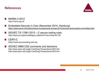 References
MISRA C:2012
http://misra.org.uk/
Embedded Security in Cars (November 2014, Hamburg)
https://www.escar.info/history/escar-europe/escar-europe-2014-lectures-and-program-committee.html
ISO/IEC TS 17961:2013 – C secure coding rules
http://www.iso.org/iso/catalogue_detail.htm?csnumber=61134
CERT-C
https://www.securecoding.cert.org
ISO/IEC 9899 CD2 comments and decisions
http://www.open-std.org/jtc1/sc22/wg14/www/docs/n847.htm
http://www.open-std.org/jtc1/sc22/wg14/www/docs/n872.htm
April 27, 201636
 