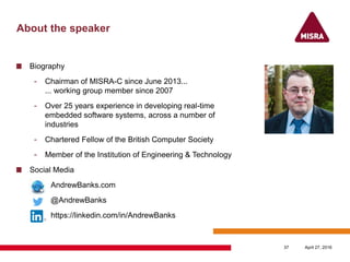 About the speaker
Biography
- Chairman of MISRA-C since June 2013...
... working group member since 2007
- Over 25 years experience in developing real-time
embedded software systems, across a number of
industries
- Chartered Fellow of the British Computer Society
- Member of the Institution of Engineering & Technology
Social Media
AndrewBanks.com
@AndrewBanks
https://linkedin.com/in/AndrewBanks
April 27, 201637
 