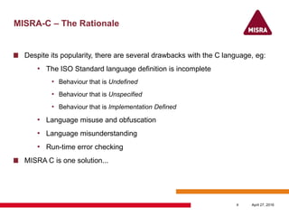 MISRA-C – The Rationale
Despite its popularity, there are several drawbacks with the C language, eg:
• The ISO Standard language definition is incomplete
• Behaviour that is Undefined
• Behaviour that is Unspecified
• Behaviour that is Implementation Defined
• Language misuse and obfuscation
• Language misunderstanding
• Run-time error checking
MISRA C is one solution...
April 27, 20164
 