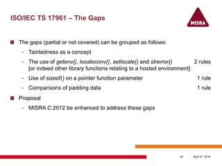 ISO/IEC TS 17961 – The Gaps
The gaps (partial or not covered) can be grouped as follows:
- Taintedness as a concept
- The use of getenv(), localeconv(), setlocale() and strerror() 2 rules
[or indeed other library functions relating to a hosted environment]
- Use of sizeof() on a pointer function parameter 1 rule
- Comparisons of padding data 1 rule
Proposal
- MISRA C:2012 be enhanced to address these gaps
April 27, 201640
 