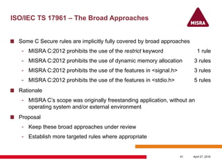 ISO/IEC TS 17961 – The Broad Approaches
Some C Secure rules are implicitly fully covered by broad approaches
- MISRA C:2012 prohibits the use of the restrict keyword 1 rule
- MISRA C:2012 prohibits the use of dynamic memory allocation 3 rules
- MISRA C:2012 prohibits the use of the features in <signal.h> 3 rules
- MISRA C:2012 prohibits the use of the features in <stdio.h> 5 rules
Rationale
- MISRA C’s scope was originally freestanding application, without an
operating system and/or external environment
Proposal
- Keep these broad approaches under review
- Establish more targeted rules where appropriate
April 27, 201641
 