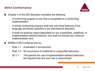 Strict Conformance
Chapter 4 of the ISO Standard mandates the following:
- A conforming program is one that is acceptable to a conforming
implementation.
- A strictly conforming program shall use only those features of the
language and library specified in the International Standard.
- It shall not produce output dependent on any unspecified, undefined, or
implementation-defined behavior, and shall not exceed any minimum
implementation limit.
MISRA C:2012 enforces this by:
- Rule 1.1 A standard C environment
- Rule 1.3 No occurrence of undefined or unspecified behaviour
- Dir 1.1 This permits the use of implementation-defined behaviour
but requires that any such use is documented
April 27, 201645
 