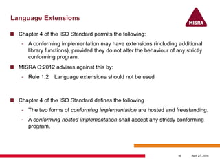 Language Extensions
Chapter 4 of the ISO Standard permits the following:
- A conforming implementation may have extensions (including additional
library functions), provided they do not alter the behaviour of any strictly
conforming program.
MISRA C:2012 advises against this by:
- Rule 1.2 Language extensions should not be used
Chapter 4 of the ISO Standard defines the following
- The two forms of conforming implementation are hosted and freestanding.
- A conforming hosted implementation shall accept any strictly conforming
program.
April 27, 201646
 