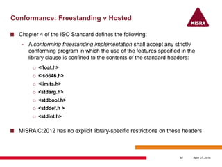 Conformance: Freestanding v Hosted
Chapter 4 of the ISO Standard defines the following:
- A conforming freestanding implementation shall accept any strictly
conforming program in which the use of the features specified in the
library clause is confined to the contents of the standard headers:
o <float.h>
o <iso646.h>
o <limits.h>
o <stdarg.h>
o <stdbool.h>
o <stddef.h >
o <stdint.h>
MISRA C:2012 has no explicit library-specific restrictions on these headers
April 27, 201647
 