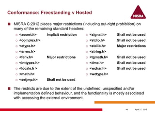 Conformance: Freestanding v Hosted
o <assert.h> Implicit restriction
o <complex.h>
o <ctype.h>
o <errno.h>
o <fenv.h> Major restrictions
o <inttypes.h>
o <locale.h >
o <math.h>
o <setjmp.h> Shall not be used
o <signal.h> Shall not be used
o <stdio.h> Shall not be used
o <stdlib.h> Major restrictions
o <string.h>
o <tgmath.h> Shall not be used
o <time.h> Shall not be used
o <wchar.h> Shall not be used
o <wctype.h>
April 27, 201648
MISRA C:2012 places major restrictions (including out-right prohibition) on
many of the remaining standard headers:
The restricts are due to the extent of the undefined, unspecified and/or
implementation defined behaviour, and the functionality is mostly associated
with accessing the external environment.
 