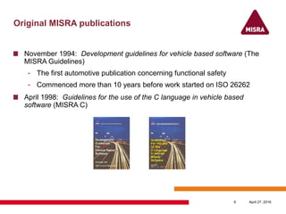 Original MISRA publications
November 1994: Development guidelines for vehicle based software (The
MISRA Guidelines)
- The first automotive publication concerning functional safety
- Commenced more than 10 years before work started on ISO 26262
April 1998: Guidelines for the use of the C language in vehicle based
software (MISRA C)
April 27, 20166
 