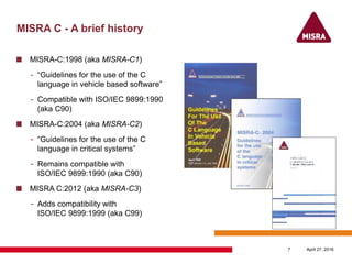 MISRA C - A brief history
MISRA-C:1998 (aka MISRA-C1)
- “Guidelines for the use of the C
language in vehicle based software”
- Compatible with ISO/IEC 9899:1990
(aka C90)
MISRA-C:2004 (aka MISRA-C2)
- “Guidelines for the use of the C
language in critical systems”
- Remains compatible with
ISO/IEC 9899:1990 (aka C90)
MISRA C:2012 (aka MISRA-C3)
- Adds compatibility with
ISO/IEC 9899:1999 (aka C99)
April 27, 20167
 