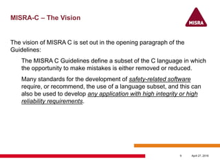 MISRA-C – The Vision
The vision of MISRA C is set out in the opening paragraph of the
Guidelines:
The MISRA C Guidelines define a subset of the C language in which
the opportunity to make mistakes is either removed or reduced.
Many standards for the development of safety-related software
require, or recommend, the use of a language subset, and this can
also be used to develop any application with high integrity or high
reliability requirements.
April 27, 20169
 